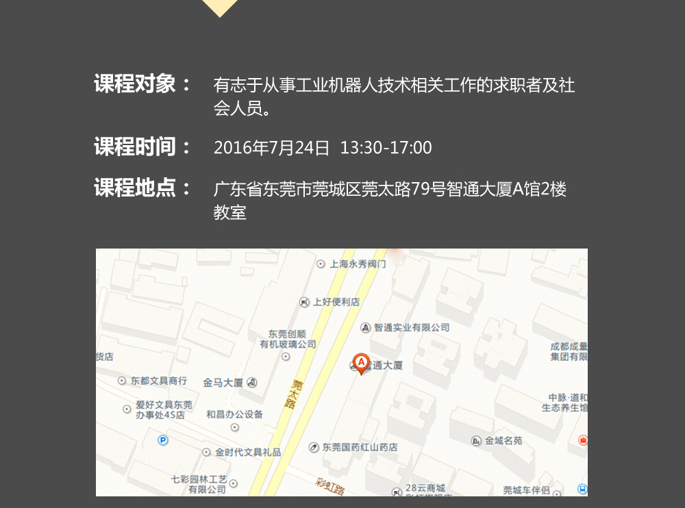 課程對象：有志于從事工業(yè)機器人技術相關工作的求職者及社會人員；時間：2016年7月24日14:00—17:00；地點：東莞市莞太大道南城段9號智通A館多功能課室。